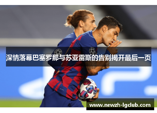 深情落幕巴塞罗那与苏亚雷斯的告别揭开最后一页 深情落幕巴塞罗那与苏亚雷斯的告别揭开最后一页