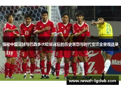 揭秘中国足球与巴西多次较量背后的历史恩怨与时代变迁全景观战录