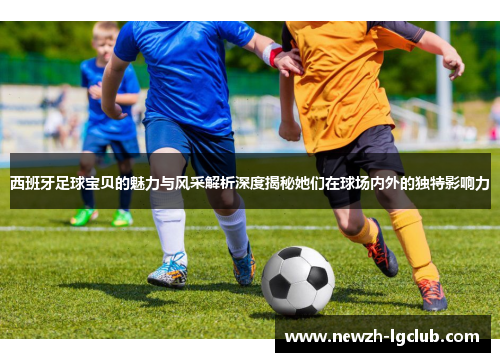 西班牙足球宝贝的魅力与风采解析深度揭秘她们在球场内外的独特影响力