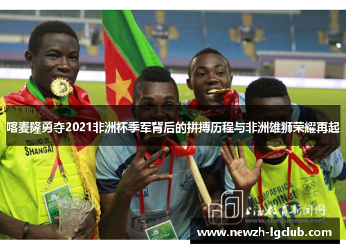 喀麦隆勇夺2021非洲杯季军背后的拼搏历程与非洲雄狮荣耀再起