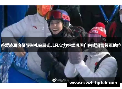 谷爱凌再度征服崇礼站展现非凡实力继续巩固自由式滑雪领军地位